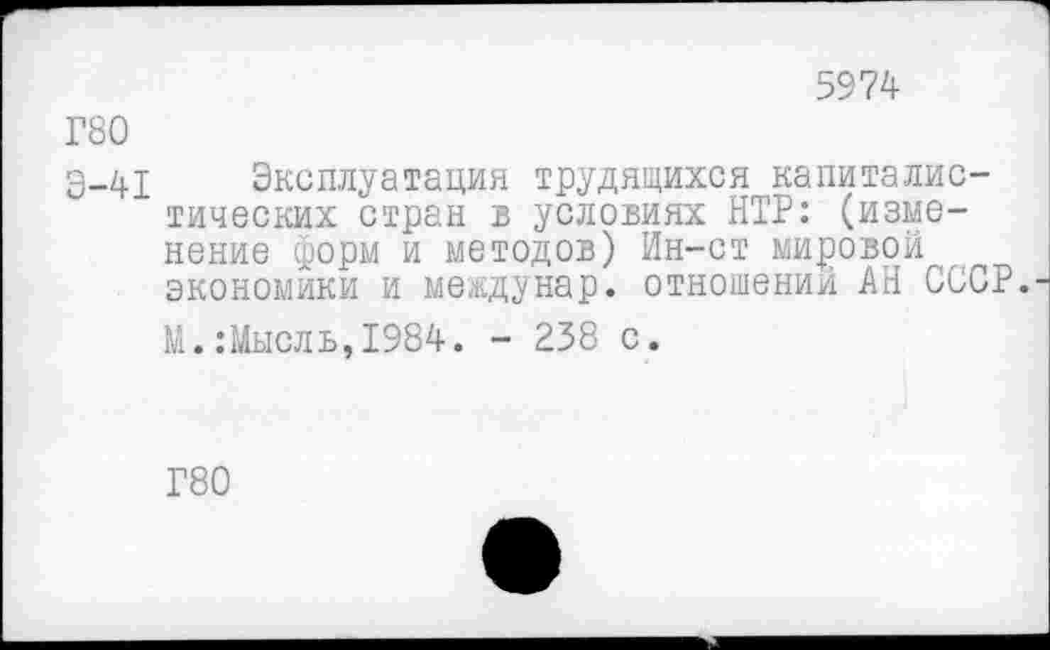 ﻿5974
Г80
Э-41 Эксплуатация трудящихся капиталистических стран в условиях НТР: (изменение форм и методов) Ин-ст мировой экономики и ме.едунар. отношений АН СССР.
М.:Мысль,1984. - 238 с.
Г80